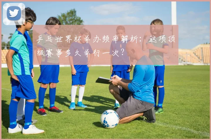 乒乓世界杯举办频率解析：这项顶级赛事多久举行一次？