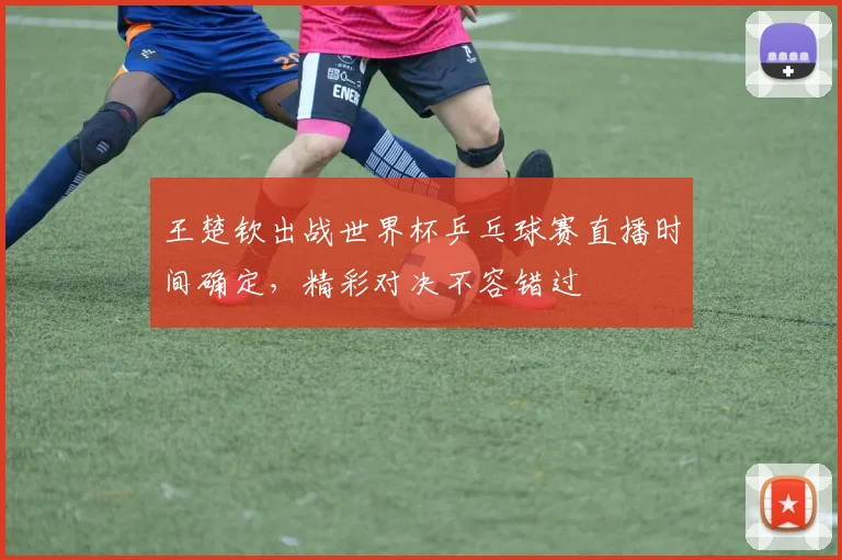 王楚钦出战世界杯乒乓球赛直播时间确定,精彩对决不容错过