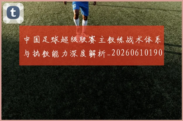 中国足球超级联赛主教练战术体系与执教能力深度解析_20260610190312