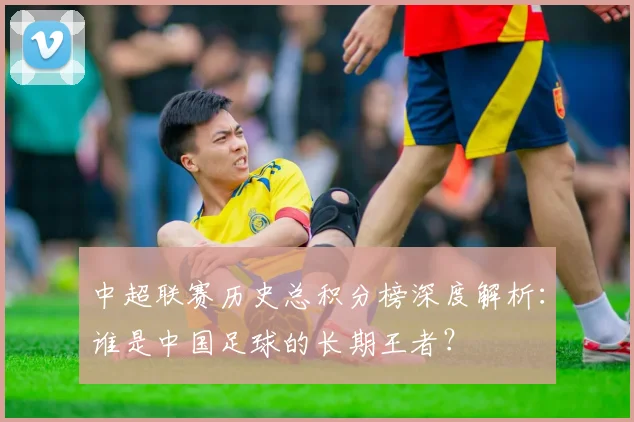 中超联赛历史总积分榜深度解析：谁是中国足球的长期王者？
