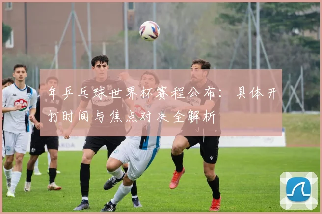 年乒乓球世界杯赛程公布:具体开打时间与焦点对决全解析