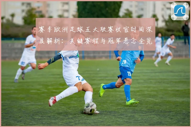 赛季欧洲足球五大联赛收官时间深度解析：关键赛程与冠军悬念全览