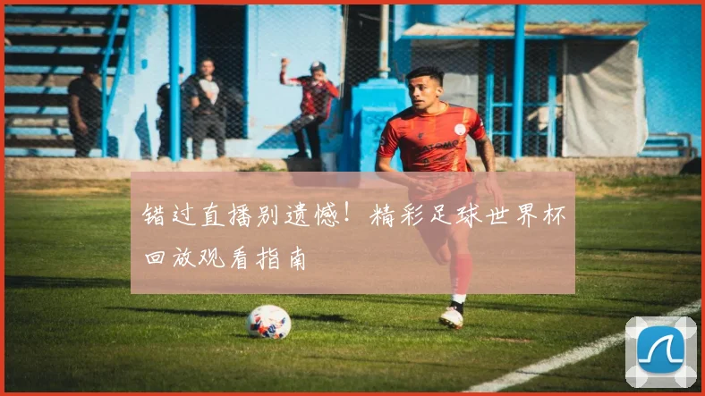 错过直播别遗憾！精彩足球世界杯回放观看指南