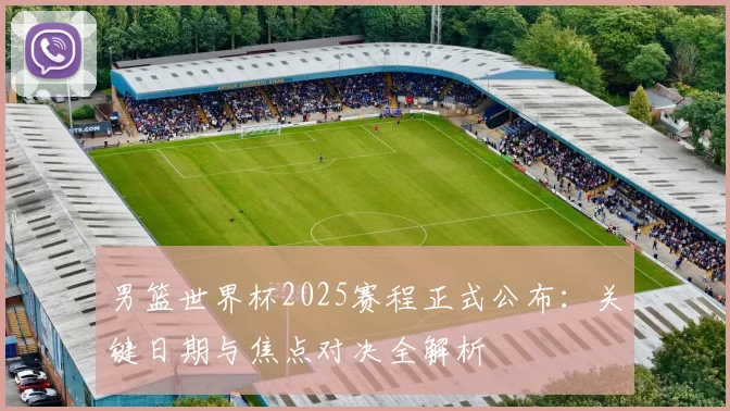 男篮世界杯2025赛程正式公布：关键日期与焦点对决全解析