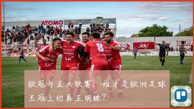 欧冠与五大联赛：谁才是欧洲足球王冠上的真正明珠？