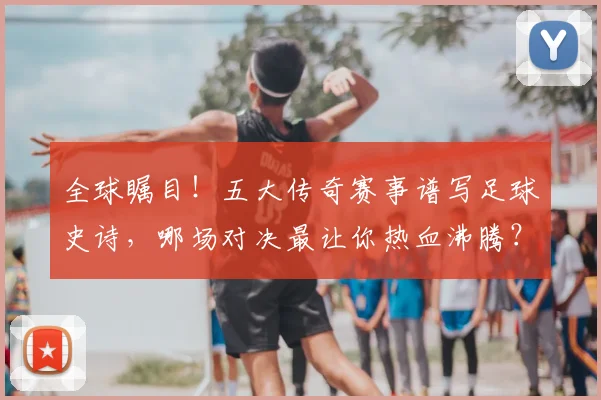 全球瞩目！五大传奇赛事谱写足球史诗，哪场对决最让你热血沸腾？