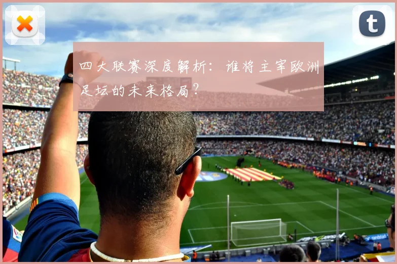 四大联赛深度解析：谁将主宰欧洲足坛的未来格局？