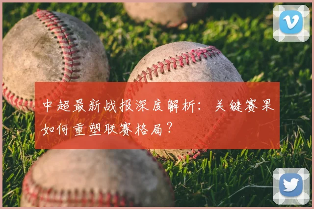 中超最新战报深度解析：关键赛果如何重塑联赛格局？