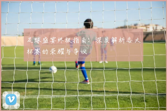 足球盛宴终极指南：深度解析各大杯赛的荣耀与争议