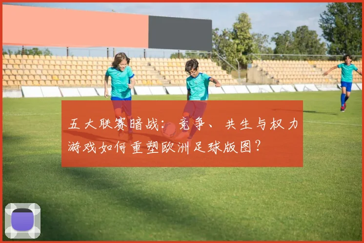 五大联赛暗战:竞争、共生与权力游戏如何重塑欧洲足球版图?