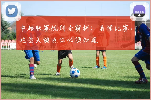 中超联赛规则全解析：看懂比赛，这些关键点你必须知道
