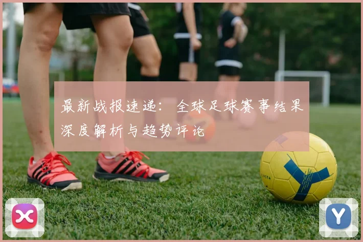 最新战报速递:全球足球赛事结果深度解析与趋势评论