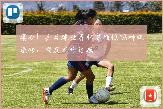 爆冷！乒乓球世界杯赛程惊现神级逆转，网友直呼过瘾！