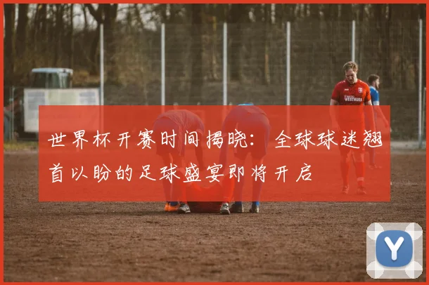 世界杯开赛时间揭晓：全球球迷翘首以盼的足球盛宴即将开启