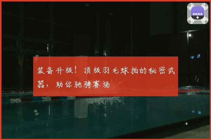 装备升级!顶级羽毛球拍的秘密武器,助你驰骋赛场