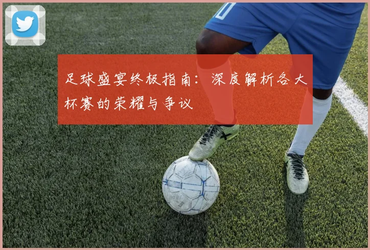 足球盛宴终极指南：深度解析各大杯赛的荣耀与争议