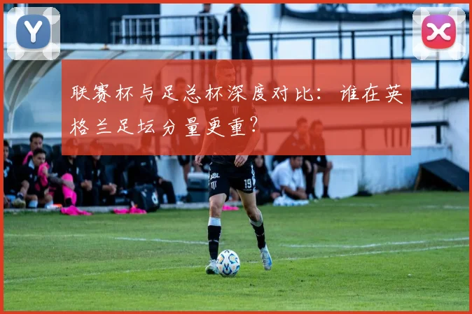 联赛杯与足总杯深度对比：谁在英格兰足坛分量更重？